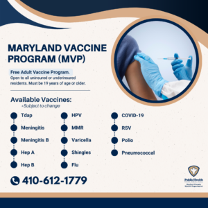 Maryland vaccine program. Free adult vaccine program. Open to all uninsured or underinsured residents. Must be 19 years of age or older. Available vaccines. Subject to change. tdap. meningitis. meningitis b. hep a. hep b. hpv. mmr. varicella. shingles. flu. covid-19. rsv. polio. pneumococcal. Clinics held Wednesdays 8:30am to 3:30pm. Please call or email hchd.immunizationclinic@maryland.gov for appointments.